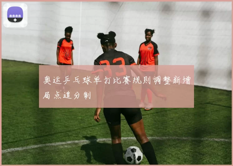 奥运乒乓球单打比赛规则调整新增局点追分制