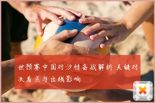 世预赛中国对沙特备战解析 关键对决看点与出线影响