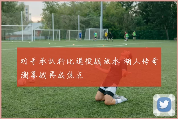对手承认科比退役战放水 湖人传奇谢幕战再成焦点