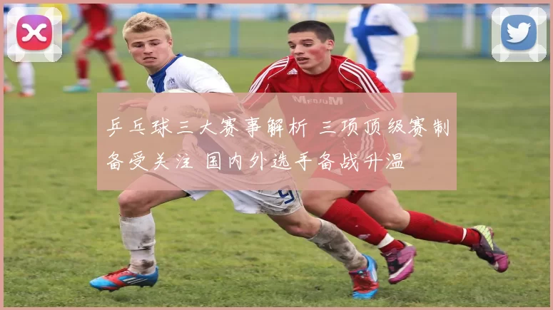 乒乓球三大赛事解析 三项顶级赛制备受关注 国内外选手备战升温