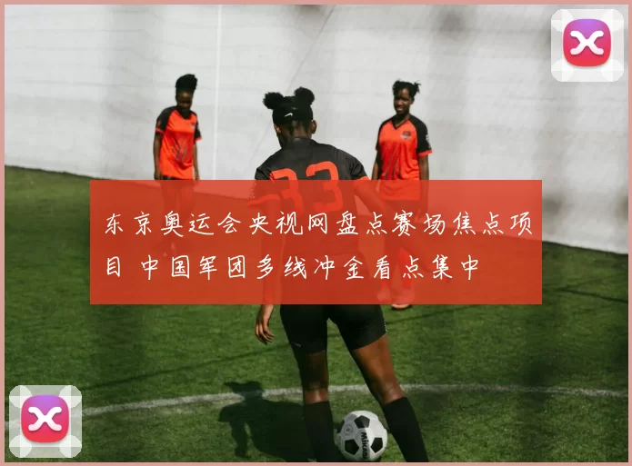 东京奥运会央视网盘点赛场焦点项目 中国军团多线冲金看点集中