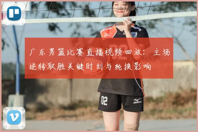 广东男篮比赛直播视频回放：主场逆转取胜关键时刻与轮换影响