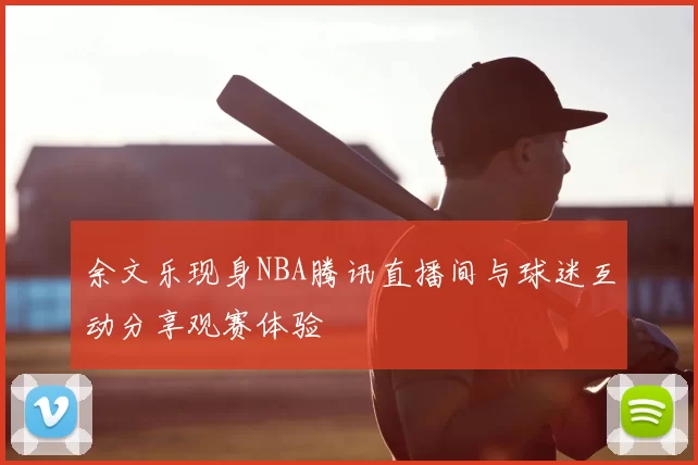 余文乐现身NBA腾讯直播间与球迷互动分享观赛体验