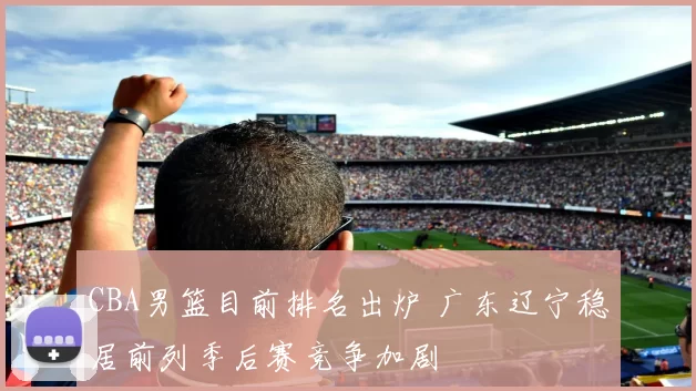 CBA男篮目前排名出炉 广东辽宁稳居前列季后赛竞争加剧