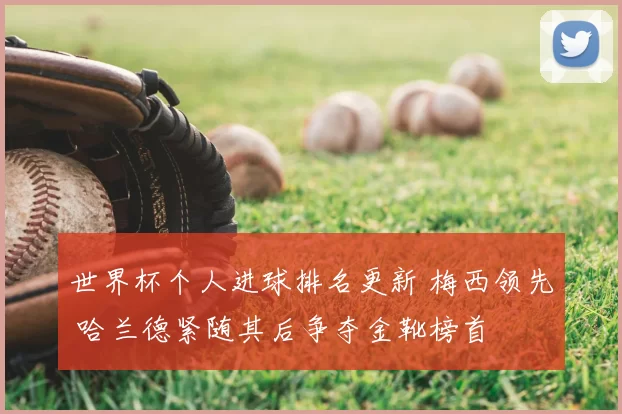 世界杯个人进球排名更新 梅西领先 哈兰德紧随其后争夺金靴榜首