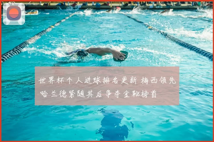 世界杯个人进球排名更新 梅西领先 哈兰德紧随其后争夺金靴榜首