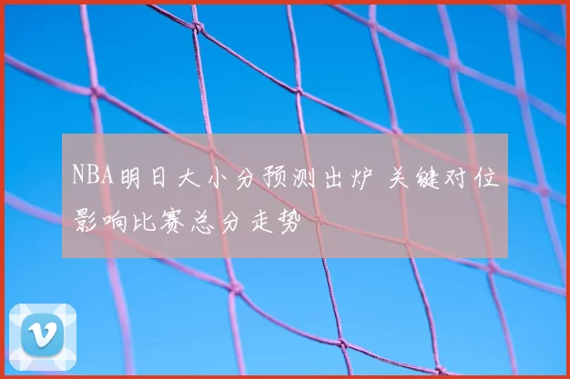 NBA明日大小分预测出炉 关键对位影响比赛总分走势