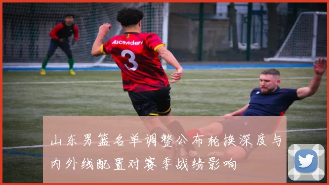 山东男篮名单调整公布轮换深度与内外线配置对赛季战绩影响