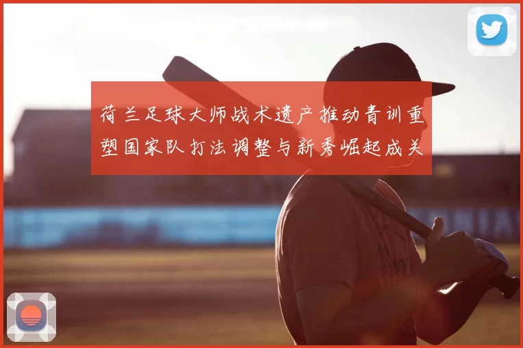 荷兰足球大师战术遗产推动青训重塑国家队打法调整与新秀崛起成关注点