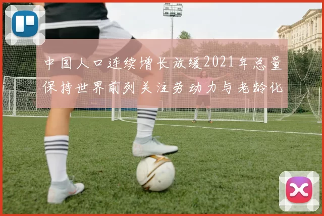 中国人口连续增长放缓2021年总量保持世界前列关注劳动力与老龄化压力