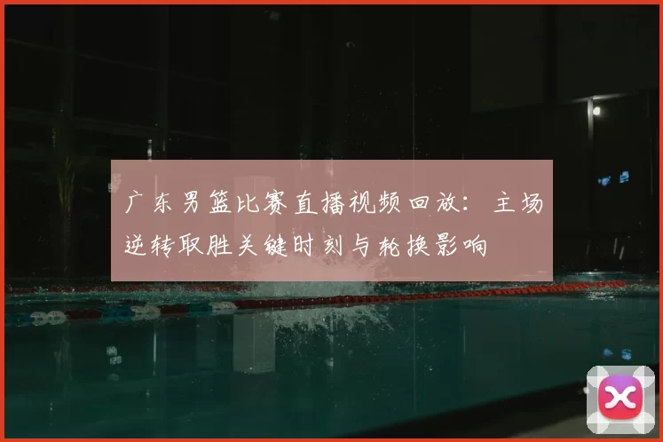 广东男篮比赛直播视频回放：主场逆转取胜关键时刻与轮换影响