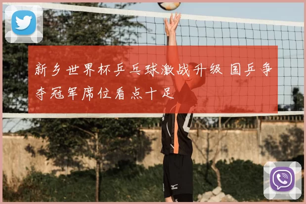 新乡世界杯乒乓球激战升级 国乒争夺冠军席位看点十足