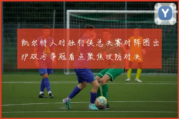 凯尔特人对独行侠总决赛对阵图出炉双方争冠看点聚焦攻防对决