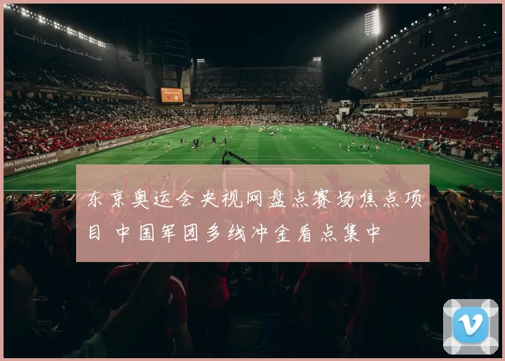 东京奥运会央视网盘点赛场焦点项目 中国军团多线冲金看点集中
