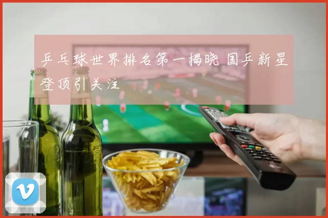乒乓球世界排名第一揭晓 国乒新星登顶引关注