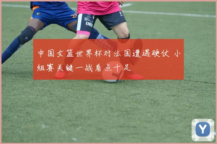 中国女篮世界杯对法国遭遇硬仗 小组赛关键一战看点十足