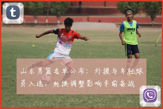 山东男篮名单公布：外援与年轻球员入选，轮换调整影响季前备战