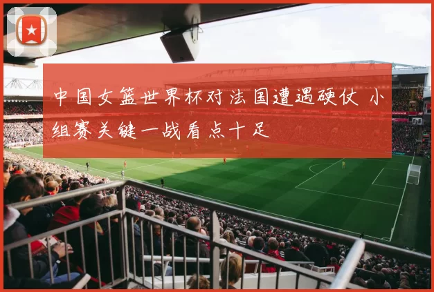 中国女篮世界杯对法国遭遇硬仗 小组赛关键一战看点十足
