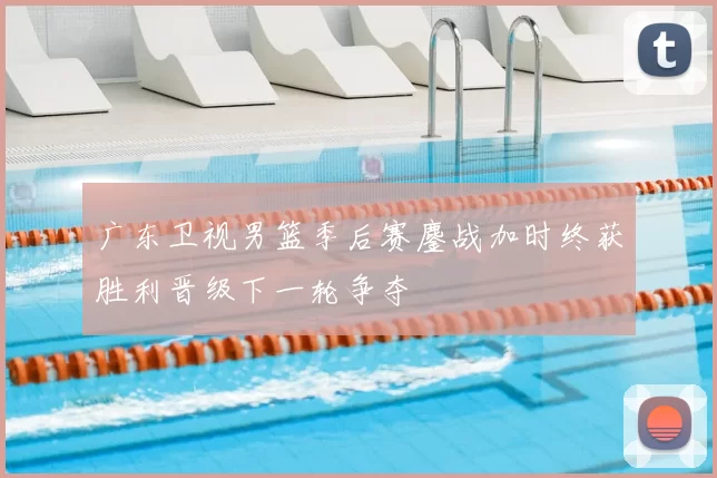 广东卫视男篮季后赛鏖战加时终获胜利晋级下一轮争夺