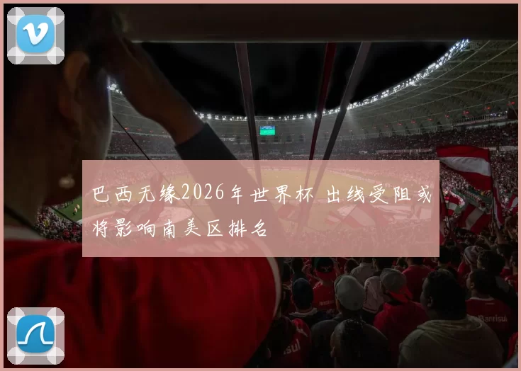 巴西无缘2026年世界杯 出线受阻或将影响南美区排名