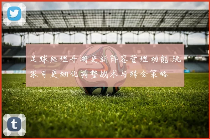 足球经理手游更新阵容管理功能 玩家可更细化调整战术与转会策略