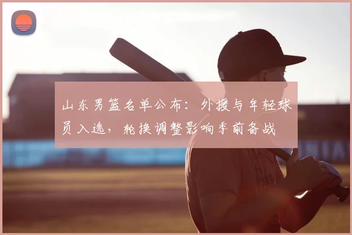 山东男篮名单公布：外援与年轻球员入选，轮换调整影响季前备战