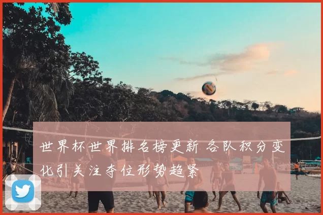 世界杯世界排名榜更新 各队积分变化引关注夺位形势趋紧