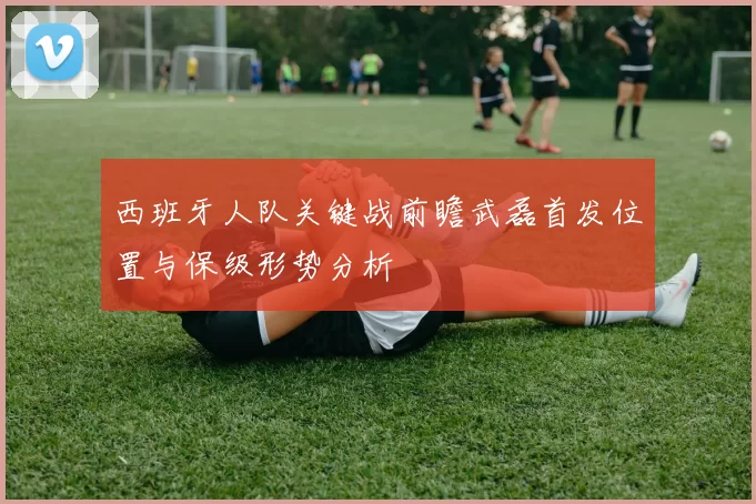西班牙人队关键战前瞻武磊首发位置与保级形势分析