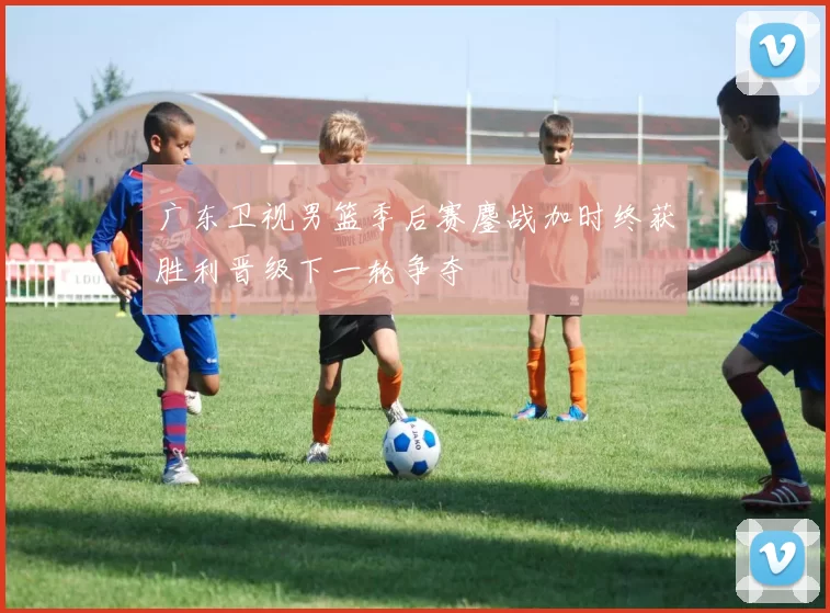 广东卫视男篮季后赛鏖战加时终获胜利晋级下一轮争夺