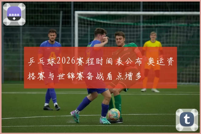 乒乓球2026赛程时间表公布 奥运资格赛与世锦赛备战看点增多