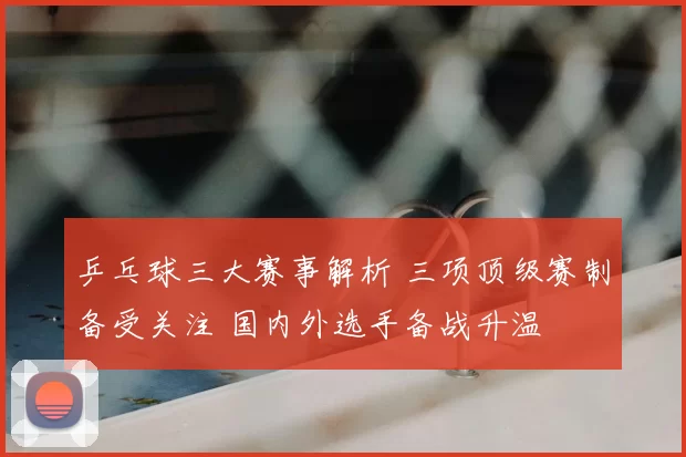 乒乓球三大赛事解析 三项顶级赛制备受关注 国内外选手备战升温