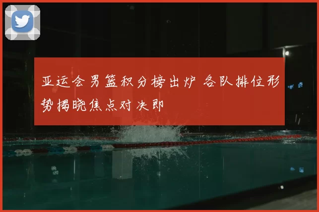 亚运会男篮积分榜出炉 各队排位形势揭晓焦点对决即