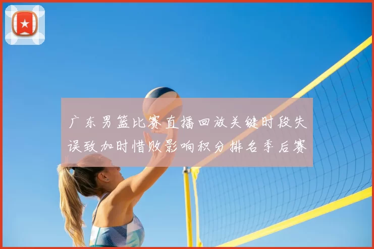 广东男篮比赛直播回放关键时段失误致加时惜败影响积分排名季后赛争夺