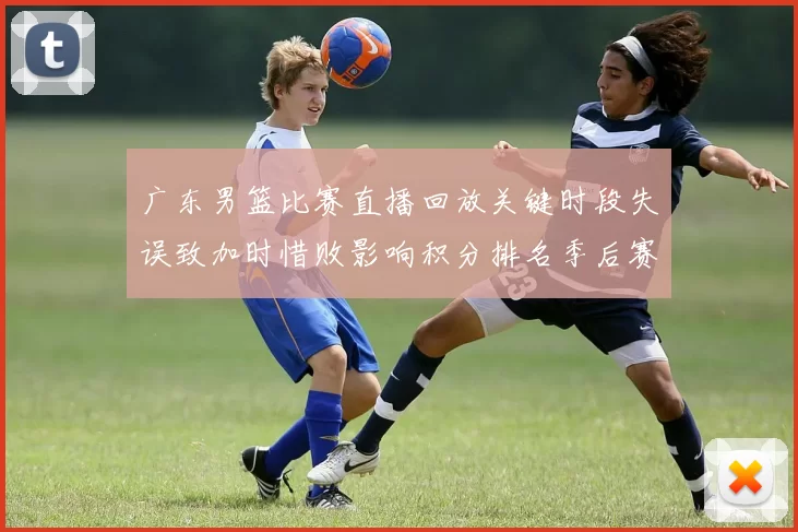 广东男篮比赛直播回放关键时段失误致加时惜败影响积分排名季后赛争夺