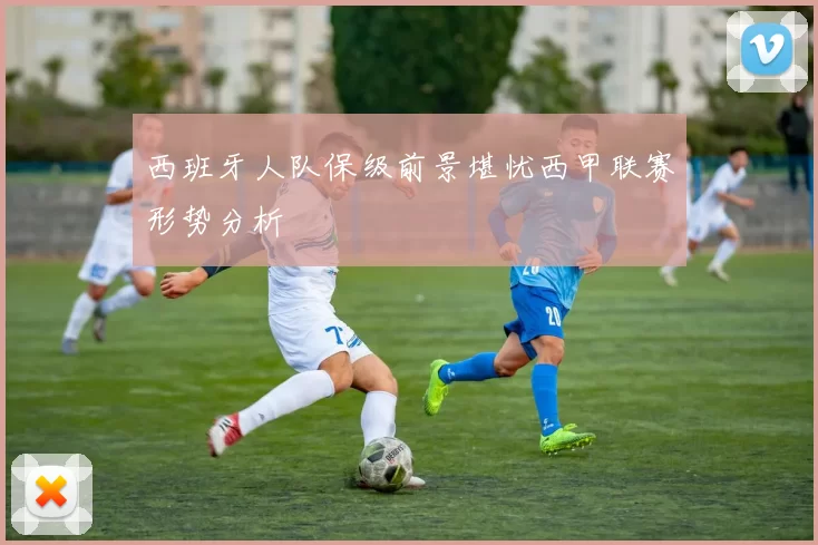 西班牙人队保级前景堪忧西甲联赛形势分析