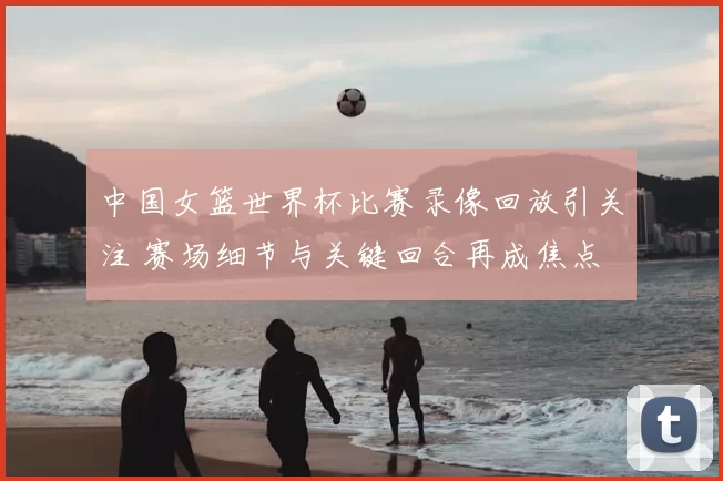 中国女篮世界杯比赛录像回放引关注 赛场细节与关键回合再成焦点