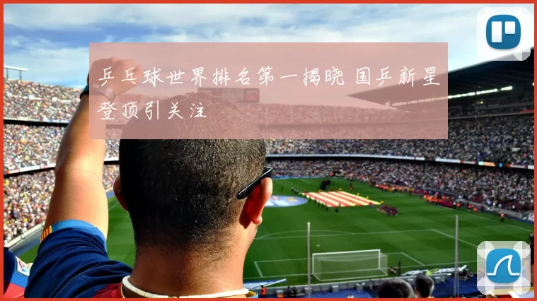 乒乓球世界排名第一揭晓 国乒新星登顶引关注