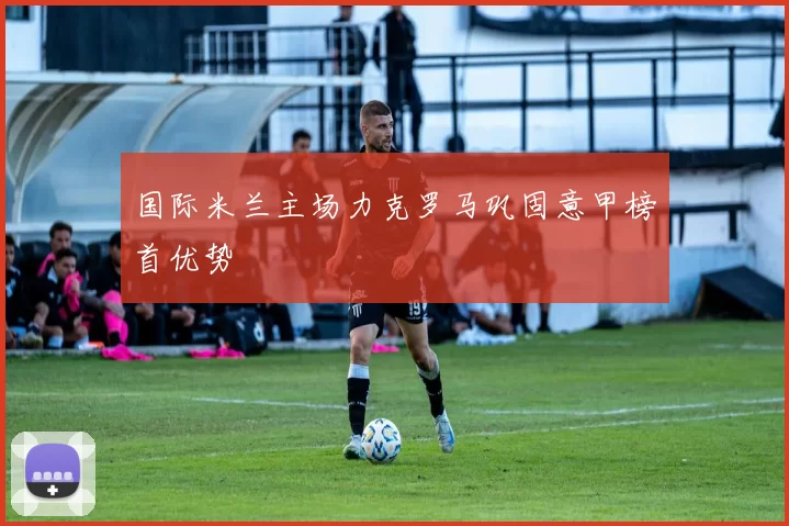 国际米兰主场力克罗马巩固意甲榜首优势